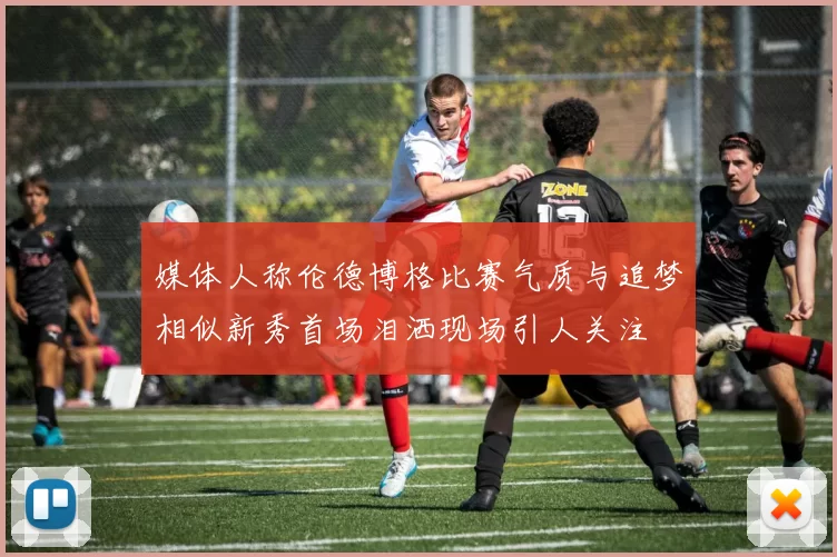 媒体人称伦德博格比赛气质与追梦相似新秀首场泪洒现场引人关注