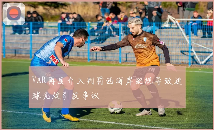 VAR再度介入判罚西海岸犯规导致进球无效引发争议