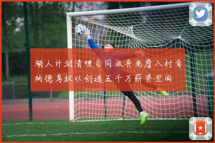 湖人计划清理合同放弃老詹八村肯纳德鸟权以创造五千万薪资空间