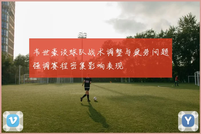 韦世豪谈球队战术调整与疲劳问题强调赛程密集影响表现