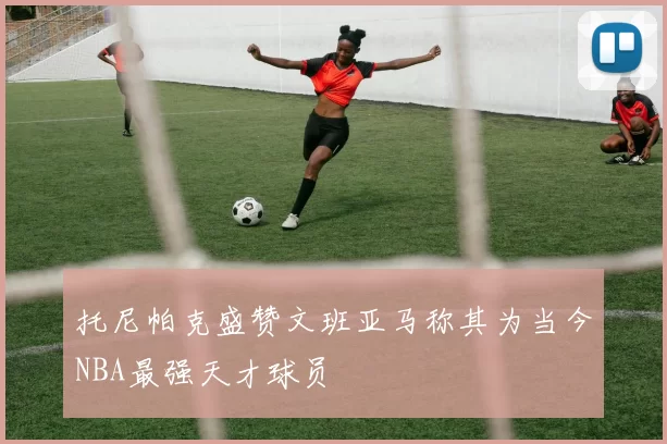 托尼帕克盛赞文班亚马称其为当今NBA最强天才球员