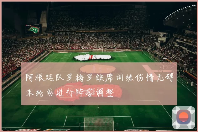 阿根廷队罗梅罗缺席训练伤情无碍末轮或进行阵容调整