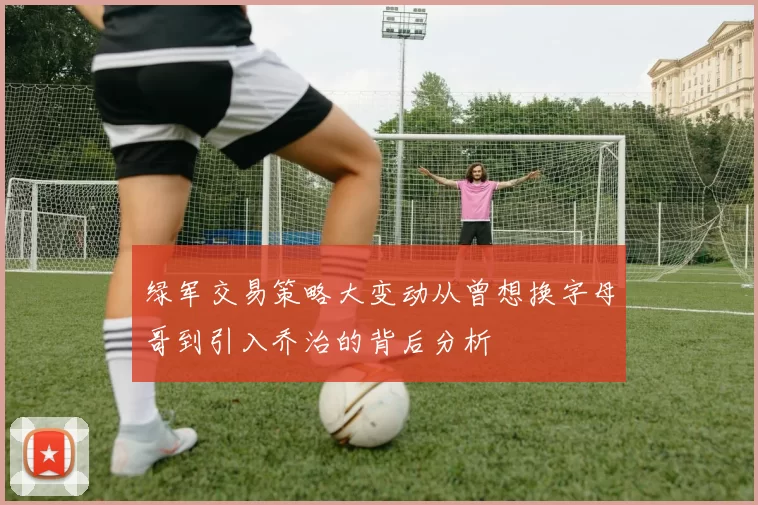 绿军交易策略大变动从曾想换字母哥到引入乔治的背后分析